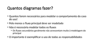 Quantos diagramas fazer?
• Quantos forem necessários para modelar o comportamento do caso
de uso!
• Pelo menos o fluxo principal deve ser modelado
• Não é necessário modelar todos os fluxos
• Os fluxos secundários geralmente não acrescentam muito à modelagem do
principal
• O importante é exemplificar o uso de todas as responsabilidades
 