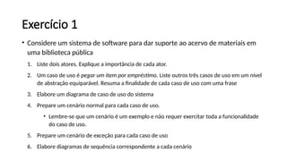 Exercício 1
• Considere um sistema de software para dar suporte ao acervo de materiais em
uma biblioteca pública
1. Liste dois atores. Explique a importância de cada ator.
2. Um caso de uso é pegar um item por empréstimo. Liste outros três casos de uso em um nível
de abstração equiparável. Resuma a finalidade de cada caso de uso com uma frase
3. Elabore um diagrama de caso de uso do sistema
4. Prepare um cenário normal para cada caso de uso.
• Lembre-se que um cenário é um exemplo e não requer exercitar toda a funcionalidade
do caso de uso.
5. Prepare um cenário de exceção para cada caso de uso
6. Elabore diagramas de sequência correspondente a cada cenário
 
