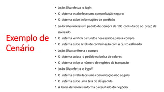 Exemplo de
Cenário
• João Silva efetua o login
• O sistema estabelece uma comunicação segura
• O sistema exibe informações de portfólio
• João Silva insere um pedido de compra de 100 cotas da GE ao preço de
mercado
• O sistema verifica os fundos necessários para a compra
• O sistema exibe a tela de confirmação com o custo estimado
• João Silva confirma a compra
• O sistema coloca o pedido na bolsa de valores
• O sistema exibe o número de registro da transação
• João Silva efetua o logoff
• O sistema estabelece uma comunicação não segura
• O sistema exibe uma tela de despedida
• A bolsa de valores informa o resultado do negócio
 