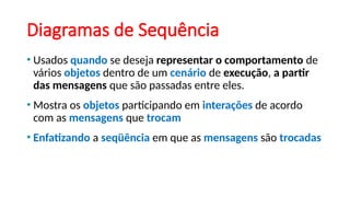 Diagramas de Sequência
• Usados quando se deseja representar o comportamento de
vários objetos dentro de um cenário de execução, a partir
das mensagens que são passadas entre eles.
• Mostra os objetos participando em interações de acordo
com as mensagens que trocam
• Enfatizando a seqüência em que as mensagens são trocadas
 