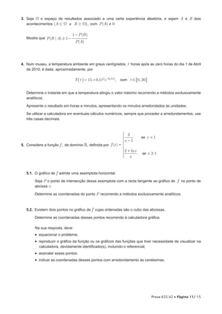 3. Seja W o espaço de resultados associado a uma certa experiência aleatória, e sejam A e B dois
   acontecimentos (A ⊂ Ω e B ⊂ Ω) , com P (A) ≠ 0

                                1 − P (B )
   Mostre que P (B | A) ≥ 1 −
                                 P (A)




4. Num museu, a temperatura ambiente em graus centígrados, t horas após as zero horas do dia 1 de Abril
   de 2010, é dada, aproximadamente, por

                                 T _ t i = 15 + 0,1 t 2e −0,15t,   com t ! 70, 20 A


   Determine o instante em que a temperatura atingiu o valor máximo recorrendo a métodos exclusivamente
   analíticos.

   Apresente o resultado em horas e minutos, apresentando os minutos arredondados às unidades.

   Se utilizar a calculadora em eventuais cálculos numéricos, sempre que proceder a arredondamentos, use
   três casas decimais.



                                                               3
                                                                              se x < 1
                                                              x − 1
5. Considere a função f , de domínio , definida por f (x ) = 
                                                              2 + ln x
                                                                               se x ≥ 1
                                                               x



   5.1. O gráfico de f admite uma assimptota horizontal.

        Seja P o ponto de intersecção dessa assimptota com a recta tangente ao gráfico de f no ponto de
        abcissa e.

        Determine as coordenadas do ponto P recorrendo a métodos exclusivamente analíticos.



   5.2. Existem dois pontos no gráfico de f cujas ordenadas são o cubo das abcissas.

        Determine as coordenadas desses pontos recorrendo à calculadora gráfica.

        Na sua resposta, deve:
        •  equacionar o problema;
        •  reproduzir o gráfico da função ou os gráficos das funções que tiver necessidade de visualizar na
           calculadora, devidamente identificado(s), incluindo o referencial;
        •  assinalar esses pontos;
        •  indicar as coordenadas desses pontos com arredondamento às centésimas.




                                                                                      Prova 635.V2 • Página 11/ 15
 