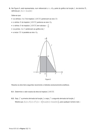 6. Na Figura 5, está representada, num referencial o. n. xOy, parte do gráfico da função f , de domínio  ,
   definida por f (x ) = 4 cos(2x )

   Sabe-se que:

   •  os vértices A e D do trapézio [ABCD ] pertencem ao eixo Ox
   •  o vértice B do trapézio [ABCD ] pertence ao eixo Oy
   •  o vértice D do trapézio [ABCD ] tem abcissa - p
                                                     6
   •  os pontos A e C pertencem ao gráfico de f
   •  a recta CD é paralela ao eixo Oy


                                                      y


                                                                  f




                                           C              B




                                               D     O                A         x


                                                       Figura 5


   Resolva os dois itens seguintes recorrendo a métodos exclusivamente analíticos.



   6.1. Determine o valor exacto da área do trapézio [ABCD]



   6.2. Seja f ′  a primeira derivada da função f , e seja f ll a segunda derivada da função f

        Mostre que f _x i + f l_x i + f ll_x i = − 4 a3 cos _2x i + 2 sen _2x ik , para qualquer número real x




Prova 635.V2 • Página 12/ 15
 