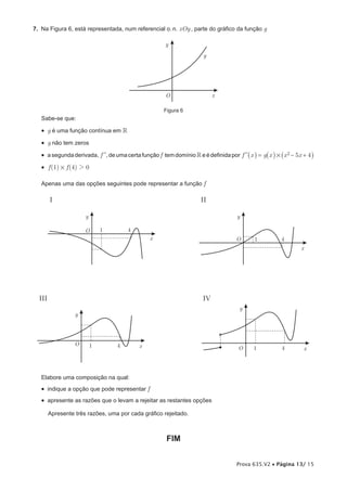 7. Na Figura 6, está representada, num referencial o. n. xOy , parte do gráfico da função g

                                                       y
                                                                        g




                                                       O                    x

                                                       Figura 6
   Sabe-se que:

   •  g é uma função contínua em 
   •  g não tem zeros
   •  a segunda derivada, f ll, de uma certa função f tem domínio  e é definida por f ll_x i = g _x i # _x 2 − 5x + 4i
   •  f (1) # f (4) 2 0

   Apenas uma das opções seguintes pode representar a função f

        I                                                             II

                      y                                                               y

                      O       1        4
                                                 x
                                                                                      O      1           4
                                                                                                                 x




  III                                                                  IV
                                                                                       y
                  y




                  O       1        4        x                                         O      1           4        x



   Elabore uma composição na qual:
   •  indique a opção que pode representar f
   •  apresente as razões que o levam a rejeitar as restantes opções

        Apresente três razões, uma por cada gráfico rejeitado.



                                                        FIM


                                                                                      Prova 635.V2 • Página 13/ 15
 