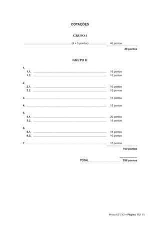 COTAÇÕES


                                                                  GRUPO I

................................................................(8 × 5 pontos) ........................          40 pontos

                                                                                                                              40 pontos



                                                                 GRUPO II

1.
     1.1. ..................................................................................................     15 pontos
     1.2. ..................................................................................................     15 pontos

2.
     2.1. ..................................................................................................     10 pontos
     2.2. ..................................................................................................     15 pontos

3. ...........................................................................................................   15 pontos

4. ...........................................................................................................   15 pontos

5.
     5.1. ..................................................................................................     20 pontos
     5.2. ..................................................................................................     15 pontos

6.
     6.1. ..................................................................................................     15 pontos
     6.2. ..................................................................................................     10 pontos

7. ...........................................................................................................   15 pontos

                                                                                                                             160 pontos



                                                                           TOTAL .........................................   200 pontos




                                                                                                                 Prova 635.V2 • Página 15/ 15
 