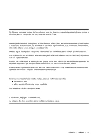 Na folha de respostas, indique de forma legível a versão da prova. A ausência dessa indicação implica a
classificação com zero pontos das respostas aos itens do Grupo I.




Utilize apenas caneta ou esferográfica de tinta indelével, azul ou preta, excepto nas respostas que impliquem
a elaboração de construções, de desenhos ou de outras representações, que podem ser, primeiramente,
elaborados a lápis, sendo, a seguir, passados a tinta.

Utilize a régua, o compasso, o esquadro, o transferidor e a calculadora gráfica sempre que for necessário.

Não é permitido o uso de corrector. Em caso de engano, deve riscar de forma inequívoca aquilo que pretende
que não seja classificado.

Escreva de forma legível a numeração dos grupos e dos itens, bem como as respectivas respostas. As
respostas ilegíveis ou que não possam ser identificadas são classificadas com zero pontos.

Para cada item, apresente apenas uma resposta. Se escrever mais do que uma resposta a um mesmo item,
apenas é classificada a resposta apresentada em primeiro lugar.




Para responder aos itens de escolha múltipla, escreva, na folha de respostas:
   •  o número do item;
   •  a letra que identifica a única opção escolhida.

Não apresente cálculos, nem justificações.




A prova inclui, na página 4, um Formulário.

As cotações dos itens encontram-se no final do enunciado da prova.




                                                                                Prova 635.V2 • Página 3/ 15
 