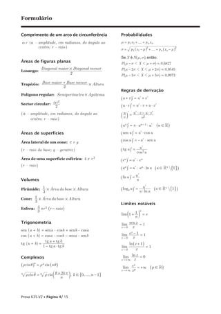 Formulário


Comprimento de um arco de circunferência                 Probabilidades
a r (a – amplitude, em radianos, do ângulo ao            µ = p1 x1 + f + p n x n
         centro; r – raio )
                                                         σ=      p 1 _x1 − µi2 + f + p n _x n − µi2

                                                         Se X é N _µ, σi, então:
Áreas de figuras planas                                  P_µ − σ 1 X 1 µ + σ i . 0,6827
         Diagonal maior # Diagonal menor                 P_µ − 2 σ 1 X 1 µ + 2 σ i . 0,9545
losango:
                        2                                P_µ − 3 σ 1 X 1 µ + 3 σ i . 0,9973

Trapézio: Base maior + Base menor # Altura
                             2
                                                         Regras de derivação
Polígono regular: Semiperímetro × Apótema
                                                         _u + v il = u l + v l
                    2
sector circular: ar
                  2                                      _u $ v il = u l $ v + u $ v l
(a – amplitude, em radianos, do ângulo ao                 u l ul $ v − u $ vl
                                                         av k =     v2
     centro; r – raio)
                                                         _un il = n $ un − 1 $ u l       _n ! R i

Áreas de superfícies                                     _sen u il = u l $ cos u

área lateral de um cone: p r g                           _cos u il = − u l $ sen u
                                                                        ul
(r – raio da base; g – geratriz )                        _ tg u il =
                                                                       cos2 u
área de uma superfície esférica: 4 p r 2                 _eu il = u l $ eu
(r – raio )
                                                         _au il = u l $ au $ ln a _a ! R + #1 -i
                                                                   ul
                                                         _ln u il = u
Volumes
                                                                       ul
Pirâmide: 1 # Área da base # Altura                      _loga u il = u ln a         _a ! R + #1 -i
                  3                                                    $
cone: 1 # Área da base # Altura
          3
                                                         Limites notáveis
Esfera: 4 pr 3 _r - raio i
              3                                                         n
                                                         lim c1 + 1 m = e
                                                                  n
Trigonometria                                            lim sen x = 1
                                                         x"0    x
sen (a + b) = sena . cosb + senb . cosa
                                                         lim e − 1 = 1
                                                              x
cos (a + b) = cosa . cosb - sena . senb                  x"0    x
              tg a + tg b
tg (a + b) =                                                  ln _x + 1i
             1 − tg a $ tg b                             lim             =1
                                                         x"0      x

Complexos                                                  lim ln x = 0
                                                         x "+3 x
         n
_ρ cis θi = ρ n cis _n θ i                                     x
                                                          lim e p = + 3 _ p ! R i
                                                         x "+3x
n   ρ cis θ = n ρ cis c θ + 2k π m, k ! #0, f, n − 1 -
                           n



Prova 635.V2 • Página 4/ 15
 