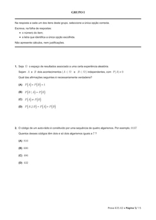 GRUPO I


Na resposta a cada um dos itens deste grupo, seleccione a única opção correcta.

Escreva, na folha de respostas:
   •  o número do item;
   •  a letra que identifica a única opção escolhida.
Não apresente cálculos, nem justificações.




1. Seja W o espaço de resultados associado a uma certa experiência aleatória.

   Sejam A e B dois acontecimentos (A Ì W e B Ì W ) independentes, com P(A) ≠ 0

   Qual das afirmações seguintes é necessariamente verdadeira?

           ( )
   (A) P A + P B = 1 ( )
           (     )
   (B) P B | A = P B       ( )
           ( ) ( )
   (C) P A ≠ P B

   (D)   P (A  B ) = P (A) + P (B )




2. O código de um auto-rádio é constituído por uma sequência de quatro algarismos. Por exemplo, 0137

   Quantos desses códigos têm dois e só dois algarismos iguais a 7 ?

   (A) 810

   (B) 600

   (C) 486

   (D) 432




                                                                             Prova 635.V2 • Página 5/ 15
 