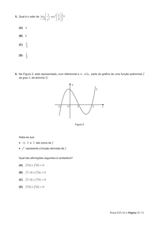  1       x 
5. Qual é o valor de lim       sen2    ?
                             2           
                        x →0 x
                                     2 

   (A) 4


   (B)   0


   (C)   1
         4


   (D)   1
         2




6. Na Figura 2, está representada, num referencial o. n. xOy , parte do gráfico de uma função polinomial f
   de grau 3, de domínio 

                                                   y
                                                                      f




                                      -2       O         2        5       x




                                                       Figura 2




   Sabe-se que:

   •  -2, 2 e 5 são zeros de f
   •  f ′ representa a função derivada de f


   Qual das afirmações seguintes é verdadeira?

   (A)   f ′(0) × f ′(6) < 0

   (B)   f ′(−3) × f ′(6) < 0

   (C)   f ′(−3) × f ′(0) > 0

   (D)   f ′(0) × f ′(6) = 0




                                                                              Prova 635.V2 • Página 7/ 15
 