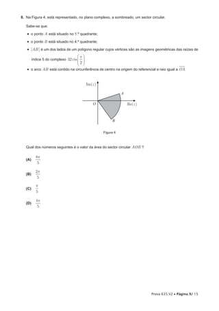 8. Na Figura 4, está representado, no plano complexo, a sombreado, um sector circular.

   Sabe-se que:

   •  o ponto A está situado no 1.º quadrante;
   •  o ponto B está situado no 4.º quadrante;
   •  [AB ] é um dos lados de um polígono regular cujos vértices são as imagens geométricas das raízes de
                                    p
         índice 5 do complexo 32 cis  
                                    2
   •  o arco AB está contido na circunferência de centro na origem do referencial e raio igual a OA


                                           Im(z )

                                                               A

                                               O                   Re(z )



                                                         B

                                                    Figura 4



   Qual dos números seguintes é o valor da área do sector circular AOB ?

           8p
   (A)
            5

           2p
   (B)
            5

           p
   (C)
           5

           4p
   (D)
            5




                                                                              Prova 635.V2 • Página 9/ 15
 