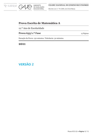 ExAME NAcioNAl do ENsiNo sEcuNdário

                                   Decreto-Lei n.º 74/2004, de 26 de Março




Prova Escrita de Matemática A
12.º Ano de Escolaridade

Prova 635/1.ª Fase                                                              15 Páginas

Duração da Prova: 150 minutos. Tolerância: 30 minutos.


2011




VERSÃO 2




                                                               Prova 635.V2 • Página 1/ 15
 