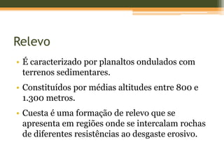 Relevo
• É caracterizado por planaltos ondulados com
terrenos sedimentares.
• Constituídos por médias altitudes entre 800 e
1.300 metros.
• Cuesta é uma formação de relevo que se
apresenta em regiões onde se intercalam rochas
de diferentes resistências ao desgaste erosivo.
 