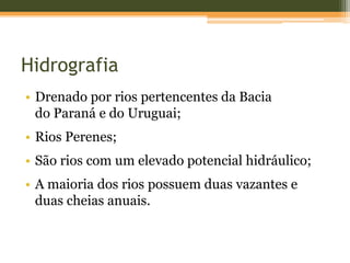 Hidrografia
• Drenado por rios pertencentes da Bacia
do Paraná e do Uruguai;
• Rios Perenes;
• São rios com um elevado potencial hidráulico;
• A maioria dos rios possuem duas vazantes e
duas cheias anuais.
 