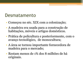 Desmatamento
• Começou no séc. XIX com a colonização;
• A madeira era usada para a construção de
habitações, móveis e artigos domésticos.
• Prática de policultura e posteriormente, com o
avanço tecnológico, de monocultura;
• A área se tornou importante fornecedora de
madeira para o mercado;
• Restam menos de 1% dos 8 milhões de há
originais.
 
