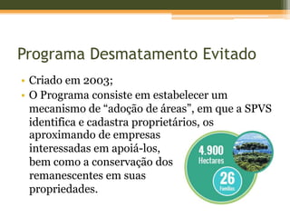 Programa Desmatamento Evitado
• Criado em 2003;
• O Programa consiste em estabelecer um
mecanismo de “adoção de áreas”, em que a SPVS
identifica e cadastra proprietários, os
aproximando de empresas
interessadas em apoiá-los,
bem como a conservação dos
remanescentes em suas
propriedades.
 