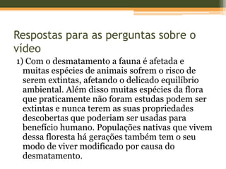 Respostas para as perguntas sobre o
vídeo
1) Com o desmatamento a fauna é afetada e
muitas espécies de animais sofrem o risco de
serem extintas, afetando o delicado equilíbrio
ambiental. Além disso muitas espécies da flora
que praticamente não foram estudas podem ser
extintas e nunca terem as suas propriedades
descobertas que poderiam ser usadas para
benefício humano. Populações nativas que vivem
dessa floresta há gerações também tem o seu
modo de viver modificado por causa do
desmatamento.
 