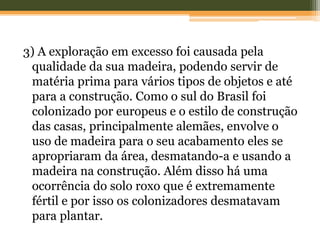 3) A exploração em excesso foi causada pela
qualidade da sua madeira, podendo servir de
matéria prima para vários tipos de objetos e até
para a construção. Como o sul do Brasil foi
colonizado por europeus e o estilo de construção
das casas, principalmente alemães, envolve o
uso de madeira para o seu acabamento eles se
apropriaram da área, desmatando-a e usando a
madeira na construção. Além disso há uma
ocorrência do solo roxo que é extremamente
fértil e por isso os colonizadores desmatavam
para plantar.
 