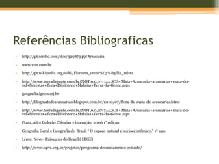 Referências Bibliograficas
• http://pt.scribd.com/doc/32987949/Araucaria
• www.zun.com.br
• http://pt.wikipedia.org/wiki/Floresta_ombr%C3%B3fila_mista
• http://www.terradagente.com.br/NOT,0,0,271744,SOS+Mata+Araucaria+araucarias+mata-do-
sul+florestas+flora+Biblioteco+Malaisa+Terra-da-Gente.aspx
• geografia.igeo.uerj.br
• http://blogmatadearaucarias.blogspot.com.br/2010/07/flora-da-mata-de-araucarias.html
• http://www.terradagente.com.br/NOT,0,0,271744,SOS+Mata+Araucaria+araucarias+mata-do-
sul+florestas+flora+Biblioteco+Malaisa+Terra-da-Gente.aspx
• Costa,Alice Coleção Ciências e interação, 2006 1° ediçao
• Geografia Geral e Geografia do Brasil “ O espaço natural e socioeconõmico.” 1° ano
• Livro: Novo- Paisagens do Brasil ( IBGE)
• http://www.spvs.org.br/projetos/programa-desmatamento-evitado/
 