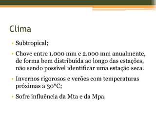 Clima
• Subtropical;
• Chove entre 1.000 mm e 2.000 mm anualmente,
de forma bem distribuída ao longo das estações,
não sendo possível identificar uma estação seca.
• Invernos rigorosos e verões com temperaturas
próximas a 30°C;
• Sofre influência da Mta e da Mpa.
 