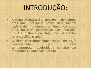 INTRODUÇÃO:A Mata Atlântica é o terceiro maior bioma brasileiro, localiza-se sobre uma imensa cadeia de montanhas, ao longo da costa brasileira, e antigamente ocupava uma área de 1,3 milhões de Km², com diferentes relevos, clima e solo.