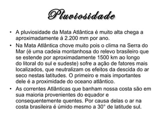 Pluviosidade A pluviosidade da Mata Atlântica é muito alta chega a aproximadamente á 2.200 mm por ano. Na Mata Atlântica chove muito pois o clima na Serra do Mar (é uma cadeia montanhosa do relevo brasileiro que se estende por aproximadamente 1500 km ao longo do litoral do sul e sudeste) sofre a ação de fatores mais localizados, que neutralizam os efeitos da descida do ar seco nestas latitudes. O primeiro e mais importantes dele é a proximidade do oceano atlântico. As correntes Atlânticas que banham nossa costa são em sua maioria provenientes do equador e consequentemente quentes. Por causa delas o ar na costa brasileira é úmido mesmo a 30° de latitude sul. 