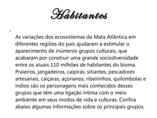 Habitantes As variações dos ecossistemas da Mata Atlântica em diferentes regiões do país ajudaram a estimular o aparecimento de inúmeros grupos culturais, que acabaram por construir uma grande sociodiversidade entre os atuais 110 milhões de habitantes do bioma. Praieiros, jangadeiros, caipiras, sitiantes, pescadores artesanais, caiçaras, açorianos, ribeirinhos, quilombolas e índios são os personagens mais conhecidos desses grupos que têm uma ligação íntima com o meio ambiente em seus modos de vida e culturas. Confira abaixo algumas informações sobre os principais grupos.   