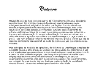 Caiçara Ocupando áreas da faixa litorânea que vai do Rio de Janeiro ao Paraná, os caiçaras constituem um dos primeiros grupos culturais que surgiram do processo de miscigenação no Brasil, originados de índios que fugiram dos conquistadores europeus e portugueses excluídos do processo oficial de ocupação. Essa união resultou em povoados isolados, desvinculados cultural e economicamente da estrutura colonial. A mistura de técnicas e conhecimentos europeus e indígenas se tornou o vetor de ocupação do espaço e de utilização dos recursos naturais em atividades como a agricultura de coivara, o extrativismo vegetal, a caça, a coleta e a pesca. Tudo num processo considerado de baixo impacto, graças a fatores que vão do reduzido contingente populacional, ao modo de exploração, uso e conhecimento da natureza. Mas a chegada da indústria, da agricultura, do turismo e da urbanização às regiões de ocupação caiçara, e até a criação de unidades de conservação que restringiram o uso e a ocupação do espaço acarretaram em um acentuado processo de empobrecimento e perda de identidade desse grupo, cujos integrantes passaram a trabalhar como empregados das novas atividades econômicas. Como resposta, os caiçaras engendraram nos últimos anos, com o apoio de organizações não-governamentais, um processo de organização, luta por direitos e implementação de modelos de desenvolvimento sustentável e de recuperação de sua identidade.   