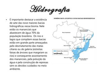Hidrografia É importante destacar a existência de sete das nove maiores bacias hidrográficas nesse bioma. Nele estão os mananciais que abastecem de água 70% da população brasileira.  Os rios e lagos que compõem essas bacias estão em grande parte ameaçados pelo desmatamento das matas ciliares ou de galeria (estreitas faixas de árvores que margeiam os rios) e consequente assoreamento dos mananciais, pela poluição da água e pela construção de represas sem os devidos cuidados no meio ambiente. 