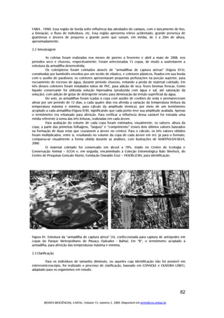 REVISTA BIOCIÊNCIAS, UNITAU. Volume 15, número 2, 2009. Disponível em periodicos.unitau.br
82
FARIA , 1998). Essa região de borda sofre influência das atividades do campus, com o lançamento de lixo,
a lixiviação, o fluxo de indivíduos, etc. Essa região apresenta relevo acidentado, grande presença de
gramíneas e árvores de pequeno a grande porte que variam, em média, de 3 a 20m de altura,
aproximadamente.
2.2 Amostragem
As coletas foram realizadas nos meses de janeiro a fevereiro e abril a maio de 2008, nos
períodos seco e chuvoso, respectivamente. Foram selecionadas 15 copas, de modo a sustentarem a
estrutura da armadilha desenvolvida.
Os coleópteros foram coletados através de “armadilhas de captura aéreas” (Figura 01A),
constituídas por bambolês envoltos por um tecido de elástico, e coletores plásticos, fixados em sua borda
com o auxilio de parafusos; os coletores apresentaram pequenas perfurações na porção superior, para
escoamento do excesso de água, durante período chuvoso, evitando a perda de material coletado. Em
três desses coletores foram instalados tubos de PVC, para adição de isca: fezes bovinas frescas. Como
líquido conservante foi utilizada solução hipersalina (produzida com água e sal, até saturação da
solução), com adição de gotas de detergente neutro para diminuição da tensão superficial da água.
Do solo, as armadilhas foram içadas à copa com auxílio de cordões de seda e permaneceram
ativas por um período de 12 dias; a cada quatro dias era aferida a variação da temperatura (leitura da
temperatura máxima e mínima, para cálculo da amplitude térmica), por meio de um termômetro
acoplado a cada armadilha (Figura 01B), significando que cada ponto teve sua amplitude avaliada. Apenas
o termômetro era rebaixado para aferição. Para verificar a influência dessa variável foi extraída uma
média referente à soma das três leituras, realizadas em cada árvore.
Para avaliação do volume de cada copa foram estimados, visualmente, os valores: altura da
copa, a partir das primeiras folhagens, “largura” e “comprimento” (esses dois últimos valores baseados
na formação de duas retas que cruzassem a árvore no centro). Para o cálculo, os três valores obtidos
foram multiplicados, entre si, resultando no volume da copa de cada árvore em m3. Já para o formato,
comparou-se visualmente a forma obtida durante as análises, com ilustrações de MARTINS-DA-SILVA,
2000.
O material coletado foi conservado em álcool a 70%, triado no Centro de Ecologia e
Conservação Animal – ECOA e, em seguida, encaminhado à Coleção Entomológica Ítalo Sherlock, do
Centro de Pesquisas Gonçalo Muniz, Fundação Oswaldo Cruz – FIOCRUZ/BA, para identificação.
Figura 01. Estrutura da “armadilha de captura aérea” (A), confeccionada para captura de artrópodes em
copas do Parque Metropolitano de Pituaçu (Salvador - Bahia). Em “B”, o termômetro acoplado à
armadilha, para aferição das temperaturas máxima e mínima.
2.3 Clarificação
Para os indivíduos de tamanho diminuto, ou aqueles cuja identificação não foi possível em
estereomicroscópio, foi realizado o processo de clarificação, baseado em CONSOLE e OLIVEIRA (2001),
adaptado para os organismos em estudo.
 