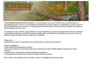 A tecnologia educacional Mata Atlântica: o bioma onde eu moro vem contribuir para o conhecimento e a
sensibilização sobre a fauna e os ecossistemas encontrados em Santa Catarina. Considerando o quadro crítico do
Bioma Mata Atlântica em nosso país, as ações educativas relacionadas a este tema são prioritárias, já que este é o
bioma brasileiro em maior risco.
É composta por livro ilustrado e jogo eletrônico. O jogo é baseado no conceito de edutenimento (educar e divertir) e
na tecnologia multimouse, permitindo que dois mouses sejam conectados ao computador para que uma dupla de
jogadores possa interagir de forma autônoma e simultânea.
Público-alvo
Estudantes do Ensino Fundamental I das escolas públicas e particulares brasileiras.
Objetivo pedagógico
O jogo propicia aos estudantes conhecer:
trinta e seis espécies de fauna associados aos ecossistemas do Bioma Mata Atlântica presentes em Santa
Catarina;
características marcantes das paisagens desses ecossistemas;
a localização dos ecossistemas no mapa do estado de Santa Catarina.
Para maiores informações, entre em contato conosco ( bioma@educacaocerebral.org).
 