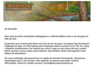 Ao educador
Aqui você encontra orientações pedagógicas e material didático para o uso do jogo em
sala de aula.
Sugerimos que comece pela leitura do Guia de uso do jogo e só depois faça download e
instalação do jogo. As informações para instalação estão no próprio Guia. Por fim, baixe
o Material complementar. Na medida que incluir o jogo em seu plano de aula, poderá
definir quando e como utilizar esse material. Veja também Quem está jogando e leia
relatos de educadores.
Se a sua instituição educacional fica na região da Grande Florianópolis, oferecemos
capacitação para o uso do jogo. Para agendar ou apenas para obter maiores
informações, entre em contato conosco: bioma@educacaocerebral.org
 