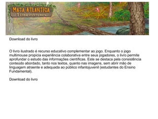 Download do livro
O livro ilustrado é recurso educativo complementar ao jogo. Enquanto o jogo
multimouse propicia experiência colaborativa entre seus jogadores, o livro permite
aprofundar o estudo das informações científicas. Este se destaca pela consistência
conteúdo abordado, tanto nos textos, quanto nas imagens, sem abrir mão de
linguagem atraente e adequada ao público infantojuvenil (estudantes do Ensino
Fundamental).
Download do livro
 