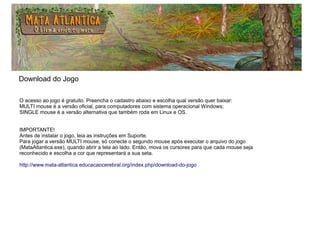 Download do Jogo
O acesso ao jogo é gratuito. Preencha o cadastro abaixo e escolha qual versão quer baixar:
MULTI mouse é a versão oficial, para computadores com sistema operacional Windows;
SINGLE mouse é a versão alternativa que também roda em Linux e OS.
IMPORTANTE!
Antes de instalar o jogo, leia as instruções em Suporte.
Para jogar a versão MULTI mouse, só conecte o segundo mouse após executar o arquivo do jogo
(MataAtlantica.exe), quando abrir a tela ao lado. Então, mova os cursores para que cada mouse seja
reconhecido e escolha a cor que representará a sua seta.
http://www.mata-atlantica.educacaocerebral.org/index.php/download-do-jogo
 