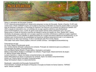 Sobre o Laboratório de Educação Cerebral
O LEC (www.educacaocerebral.com) desenvolve pesquisas na área da Educação, Saúde e Esporte. O LEC está
credenciado à Rede CENESP (Centro de Excelência Esportiva do Ministério do Esporte) desde 2006 e a principal
área de pesquisa e extensão é a Psicologia do Esporte e do Exercício com enfoque na Ciência do Cérebro. Em
2004 a equipe do laboratório criou um protótipo de um jogo cognitivo eletrônico para Biofeedback
(www.mindmodulations.com), a partir do game Cube Engine Games (www.cubeengine.com), em Linux.
Desenvolveu a Grade de Números (memória de trabalho e tempo de reação) em Java. Desde 2007, realiza
atividades de pesquisa e extensão com os jogos cognitivos concretos (individuais e coletivos) e jogos cognitivos
computadorizados. O LEC trabalha no desenvolvimento de: a) jogos educativos eletrônicos edutenimento); b) um
software para monitoramento da variabilidade da frequência cardíaca (www.biomind.net); c) um sistema de
rastreamento do olhar (eye tracking). O LEC é coordenado pelo Prof. Emílio Takase.
Para saber mais sobre nossos projetos, entre em contato conosco: bioma@educacaocerebral.org
Ficha técnica do jogo
Dr. Emílio Takase (Coordenação geral)
Dra. Cristina Santos (Direção e pesquisa de conteúdo, Produção de material de apoio ao professor e
Coordenação dos testes comportamentais)
Dra. Ana Beatriz Bahia (Roteiro, Projeto gráfico, Ilustração e animação)
Matheus Bassi Blank (Análise e modelagem de software, Programação, Desenvolvimento de plugin)
Dr. Alberto Andrés Heller (Música)
Luciano Caminha Jr. (Apoio nos testes comportamentais e de usabilidade)
Elaine Mitie Nakamura (Apoio na pesquisa de conteúdo, Apoio nos testes comportamentais)
André Luiz Thieme (Apoio nos testes comportamentais)
Diego Schmaedech (Apoio no desenvolvimento)
Realização: Laboratório de Educação Cerebral/UFSC
Financiamento: Fundação de Amparo à Pesquisa e Inovação do Estado de Santa Catarina - FAPESC
Apoio: estúdio Casthalia
 