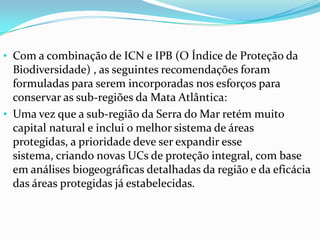 • Com a combinação de ICN e IPB (O Índice de Proteção da
Biodiversidade) , as seguintes recomendações foram
formuladas para serem incorporadas nos esforços para
conservar as sub-regiões da Mata Atlântica:
• Uma vez que a sub-região da Serra do Mar retém muito
capital natural e inclui o melhor sistema de áreas
protegidas, a prioridade deve ser expandir esse
sistema, criando novas UCs de proteção integral, com base
em análises biogeográficas detalhadas da região e da eficácia
das áreas protegidas já estabelecidas.
 