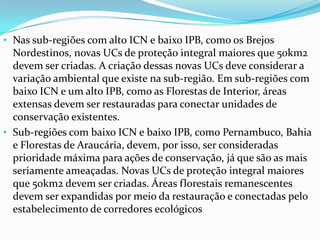 • Nas sub-regiões com alto ICN e baixo IPB, como os Brejos
Nordestinos, novas UCs de proteção integral maiores que 50km2
devem ser criadas. A criação dessas novas UCs deve considerar a
variação ambiental que existe na sub-região. Em sub-regiões com
baixo ICN e um alto IPB, como as Florestas de Interior, áreas
extensas devem ser restauradas para conectar unidades de
conservação existentes.
• Sub-regiões com baixo ICN e baixo IPB, como Pernambuco, Bahia
e Florestas de Araucária, devem, por isso, ser consideradas
prioridade máxima para ações de conservação, já que são as mais
seriamente ameaçadas. Novas UCs de proteção integral maiores
que 50km2 devem ser criadas. Áreas florestais remanescentes
devem ser expandidas por meio da restauração e conectadas pelo
estabelecimento de corredores ecológicos
 