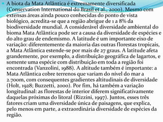  A biota da Mata Atlântica é extremamente diversificada
(Conservation International do Brasil et al., 2000). Mesmo com
extensas áreas ainda pouco conhecidas do ponto de vista
biológico, acredita-se que a região abrigue de 1 a 8% da
biodiversidade mundial. A considerável diversidade ambiental do
bioma Mata Atlântica pode ser a causa da diversidade de espécies e
do alto grau de endemismo. A latitude é um importante eixo de
variação: diferentemente da maioria das outras florestas tropicais,
a Mata Atlântica estende-se por mais de 27 graus. A latitude afeta
grandemente, por exemplo, a distribuição geográfica de lagartos, e
somente uma espécie com distribuição em toda a região foi
encontrada (Vanzolini, 1988). A altitude também é importante: a
Mata Atlântica cobre terrenos que variam do nível do mar a
2.700m, com consequentes gradientes altitudinais de diversidade
(Holt, 1928; Buzzetti, 2000). Por fim, há também a variação
longitudinal: as florestas de interior diferem significativamente
daquelas próximas do litoral (Rizzini, 1997). Juntos, esses três
fatores criam uma diversidade única de paisagens, que explica,
pelo menos em parte, a extraordinária diversidade de espécies da
região.
 