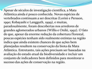  Apesar de séculos de investigação científica, a Mata
Atlântica ainda é pouco conhecida. Novas espécies de
vertebrados continuam a ser descritas (Lorini e Persson,
1990; Kobayashi e Langguth, 1999), e muitas,
paradoxalmente, foram descobertas nos arredores de
grandes aglomerados urbanos (Willis e Oniki, 1992). O fato
de que, apesar da enorme redução da cobertura florestal,
poucas espécies tenham sido realmente extintas na região
indica que ainda existem chances de que ações bem
planejadas resultem na conservação da biota da Mata
Atlântica. Entretanto, tais ações precisam ser baseadas na
avaliação do estado atual da biodiversidade e incluir um
conjunto de indicadores bem definidos para monitorar o
sucesso das ações de conservação na região.
 