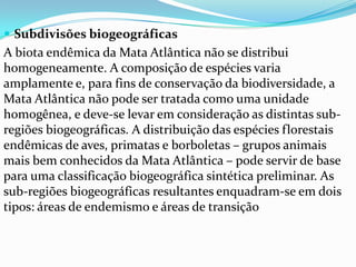  Subdivisões biogeográficas
A biota endêmica da Mata Atlântica não se distribui
homogeneamente. A composição de espécies varia
amplamente e, para fins de conservação da biodiversidade, a
Mata Atlântica não pode ser tratada como uma unidade
homogênea, e deve-se levar em consideração as distintas sub-
regiões biogeográficas. A distribuição das espécies florestais
endêmicas de aves, primatas e borboletas – grupos animais
mais bem conhecidos da Mata Atlântica – pode servir de base
para uma classificação biogeográfica sintética preliminar. As
sub-regiões biogeográficas resultantes enquadram-se em dois
tipos: áreas de endemismo e áreas de transição
 