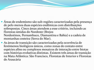  Áreas de endemismo são sub-regiões caracterizadas pela presença
de pelo menos duas espécies endêmicas com distribuições
sobrepostas. Cinco áreas atendem a esse critério, incluindo as
florestas úmidas do Nordeste (Brejos
Nordestinos, Pernambuco, Diamantina e Bahia) e a cadeia de
montanhas costeira (Serra do Mar).
 As áreas de transição são caracterizadas pela ocorrência de
fenômenos biológicos únicos, como zonas de contato entre
espécies afins ou complexos mosaicos de interação entre biotas
com histórias evolutivas distintas. Existem três áreas de transição
na Mata Atlântica: São Francisco, Florestas de Interior e Florestas
de Araucária
 