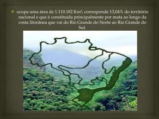  ocupa uma área de 1.110.182 Km², corresponde 13,04% do território
nacional e que é constituída principalmente por mata ao longo da
costa litorânea que vai do Rio Grande do Norte ao Rio Grande do
Sul.
 