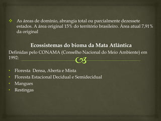  As áreas de domínio, abrangia total ou parcialmente dezessete
estados. A área original 15% do território brasileiro. Área atual 7,91%
da original
Ecossistemas do bioma da Mata Atlântica
Definidas pelo CONAMA (Conselho Nacional do Meio Ambiente) em
1992:
• Floresta Densa, Aberta e Mista
• Floresta Estacional Decidual e Semidecidual
• Mangues
• Restingas
 