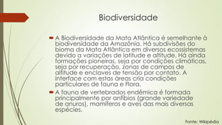 Biodiversidade
A Biodiversidade da Mata Atlântica é semelhante à
biodiversidade da Amazônia. Há subdivisões do
bioma da Mata Atlântica em diversos ecossistemas
devido a variações de latitude e altitude. Há ainda
formações pioneiras, seja por condições climáticas,
seja por recuperação, zonas de campos de
altitude e enclaves de tensão por contato. A
interface com estas áreas cria condições
particulares de fauna e Flora.
A fauna de vertebrados endêmica é formada
principalmente por anfíbios (grande variedade
de anuros), mamíferos e aves das mais diversas
espécies.
Fonte: Wikipédia
 