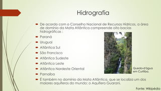 Hidrografia
 De acordo com o Conselho Nacional de Recursos Hídricos, a área
de domínio da Mata Atlântica compreende oito bacias
hidrográficas :
 Paraná
 Uruguai
 Atlântica Sul
 São Francisco
 Atlântico Sudeste
 Atlântico Leste
 Atlântico Nordeste Oriental
 Parnaíba
 É também no domínio da Mata Atlântica, que se localiza um dos
maiores aquíferos do mundo: o Aquífero Guarani.
Queda-d'água
em Curitiba.
Fonte: Wikipédia
 