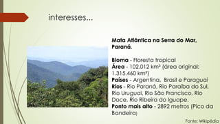 interesses...
Mata Atlântica na Serra do Mar,
Paraná.
Bioma - Floresta tropical
Área - 102.012 km² (área original:
1.315.460 km²)
Países - Argentina, Brasil e Paraguai
Rios - Rio Paraná, Rio Paraíba do Sul,
Rio Uruguai, Rio São Francisco, Rio
Doce, Rio Ribeira do Iguape.
Ponto mais alto - 2892 metros (Pico da
Bandeira)
Fonte: Wikipédia
 