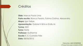 Créditos
Slide: Marcos Paulo Lima
Parte escrita: Bianca Pereira, Fatima Cristina, Alessandra.
Mapa: Igor Felipe.
Apresentação: Gabriel H Brito e Emilly M.
Turma: 3001
Turno: Noite
Professor: Guilherme
Escola: E. E. Custódio Félix
Data: 08/06/2015
Patrocínio: MEX ENTERPRISE
( Porque foi eu que comprei o DVD)
 