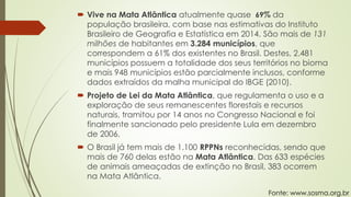  Vive na Mata Atlântica atualmente quase 69% da
população brasileira, com base nas estimativas do Instituto
Brasileiro de Geografia e Estatística em 2014. São mais de 131
milhões de habitantes em 3.284 municípios, que
correspondem a 61% dos existentes no Brasil. Destes, 2.481
municípios possuem a totalidade dos seus territórios no bioma
e mais 948 municípios estão parcialmente inclusos, conforme
dados extraídos da malha municipal do IBGE (2010).
 Projeto de Lei da Mata Atlântica, que regulamenta o uso e a
exploração de seus remanescentes florestais e recursos
naturais, tramitou por 14 anos no Congresso Nacional e foi
finalmente sancionado pelo presidente Lula em dezembro
de 2006.
 O Brasil já tem mais de 1.100 RPPNs reconhecidas, sendo que
mais de 760 delas estão na Mata Atlântica. Das 633 espécies
de animais ameaçadas de extinção no Brasil, 383 ocorrem
na Mata Atlântica.
Fonte: www.sosma.org.br
 