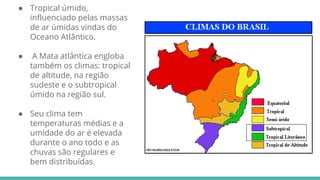 ● Tropical úmido,
influenciado pelas massas
de ar úmidas vindas do
Oceano Atlântico.
● A Mata atlântica engloba
também os climas: tropical
de altitude, na região
sudeste e o subtropical
úmido na região sul.
● Seu clima tem
temperaturas médias e a
umidade do ar é elevada
durante o ano todo e as
chuvas são regulares e
bem distribuídas.
 