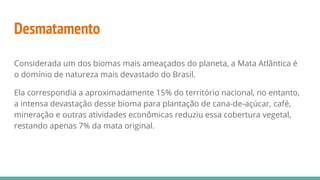 Desmatamento
Considerada um dos biomas mais ameaçados do planeta, a Mata Atlântica é
o domínio de natureza mais devastado do Brasil.
Ela correspondia a aproximadamente 15% do território nacional, no entanto,
a intensa devastação desse bioma para plantação de cana-de-açúcar, café,
mineração e outras atividades econômicas reduziu essa cobertura vegetal,
restando apenas 7% da mata original.
 