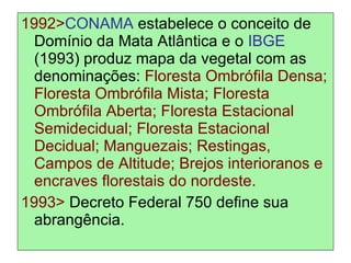 1992> CONAMA  estabelece o conceito de Domínio da Mata Atlântica e o  IBGE  (1993) produz mapa da vegetal com as denominações:  Floresta Ombrófila Densa; Floresta Ombrófila Mista; Floresta Ombrófila Aberta; Floresta Estacional Semidecidual; Floresta Estacional Decidual; Manguezais; Restingas, Campos de Altitude; Brejos interioranos e encraves florestais do nordeste. 1993>  Decreto Federal 750 define sua abrangência. 