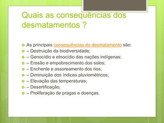 Quais as consequências dos
desmatamentos ?
 As principais consequências do desmatamento são:
 – Destruição da biodiversidade;
 – Genocídio e etnocídio das nações indígenas;
 – Erosão e empobrecimento dos solos;
 – Enchente e assoreamento dos rios;
 – Diminuição dos índices pluviométricos;
 – Elevação das temperaturas;
 – Desertificação;
 – Proliferação de pragas e doenças.
 